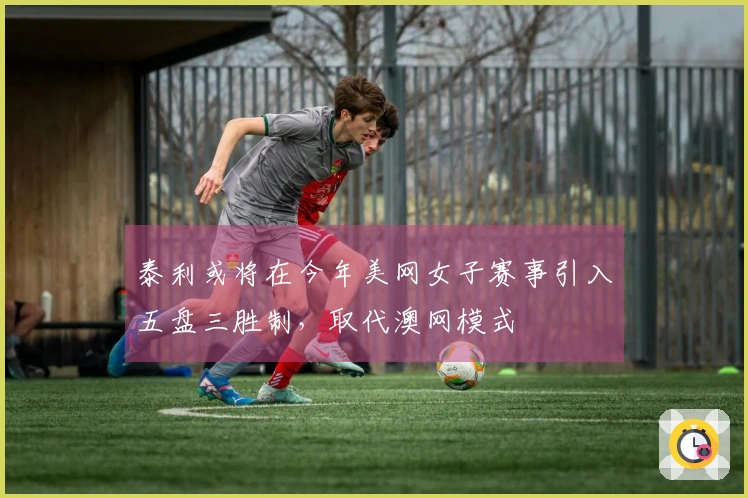 泰利或将在今年美网女子赛事引入五盘三胜制，取代澳网模式