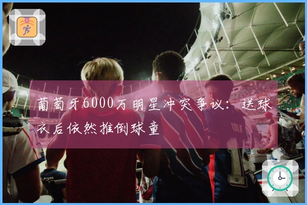 葡萄牙6000万明星冲突争议：送球衣后依然推倒球童