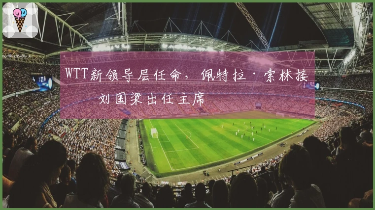 WTT新领导层任命，佩特拉·索林接替刘国梁出任主席