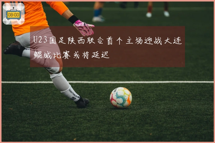 U23国足陕西联合首个主场迎战大连鲲城比赛或将延迟