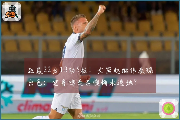 狂轰22分13助5板！女篮赵继伟表现出色：宫鲁鸣是否懊悔未选她？