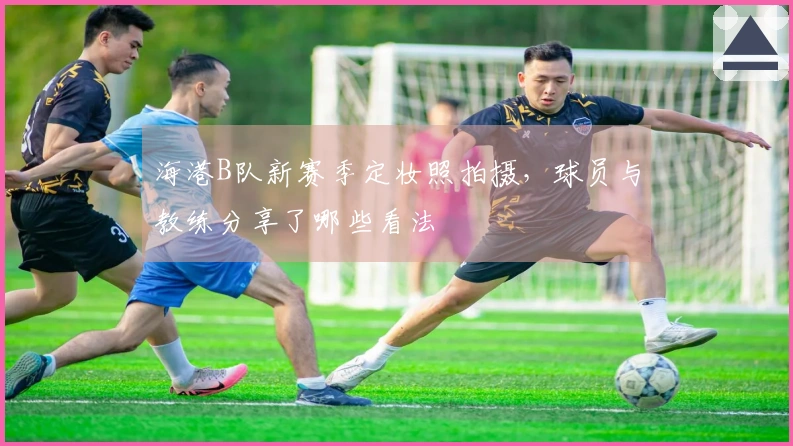 海港B队新赛季定妆照拍摄，球员与教练分享了哪些看法