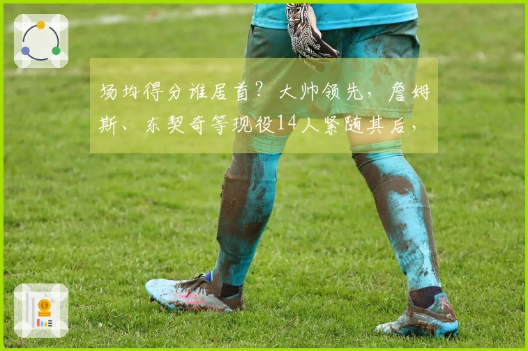 场均得分谁居首？大帅领先，詹姆斯、东契奇等现役14人紧随其后，库里、约基奇、瓦兰丘纳斯也入围榜单