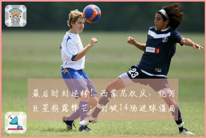 最后时刻逆转！西蒙尼欢庆，亿万巨星崭露锋芒：打破14场进球僵局
