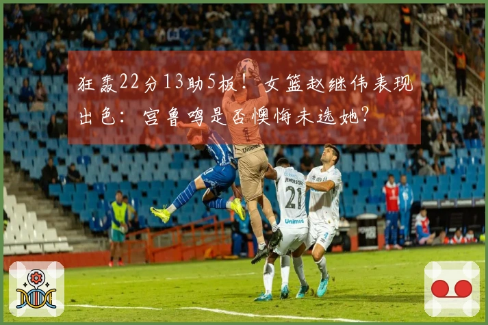 狂轰22分13助5板！女篮赵继伟表现出色：宫鲁鸣是否懊悔未选她？