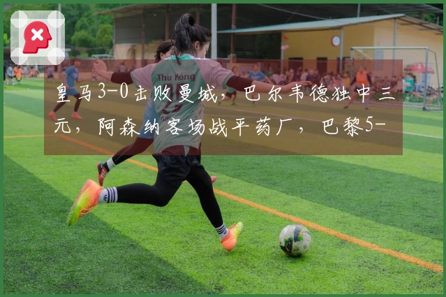 皇马3-0击败曼城，巴尔韦德独中三元，阿森纳客场战平药厂，巴黎5-2战胜切尔西！