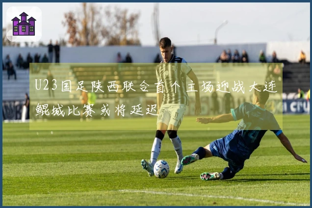 U23国足陕西联合首个主场迎战大连鲲城比赛或将延迟