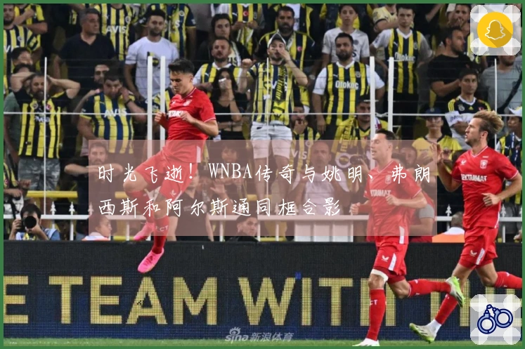 时光飞逝！WNBA传奇与姚明、弗朗西斯和阿尔斯通同框合影