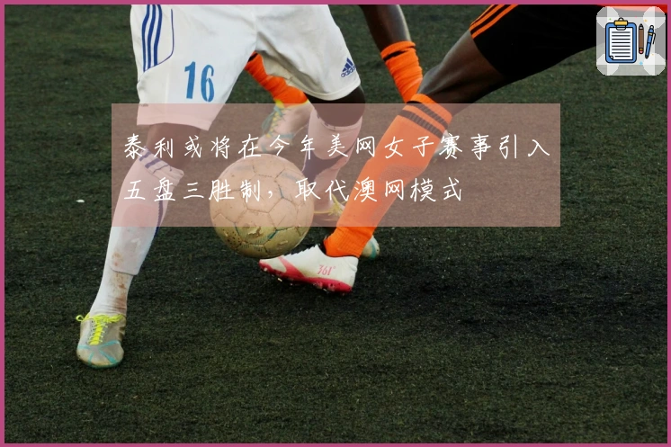 泰利或将在今年美网女子赛事引入五盘三胜制，取代澳网模式