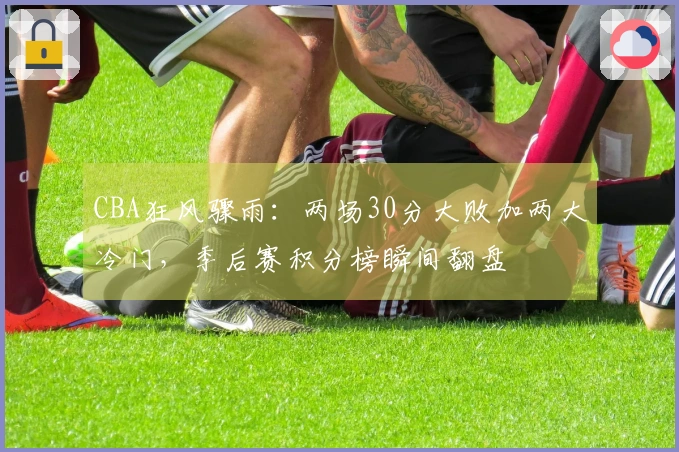 CBA狂风骤雨：两场30分大败加两大冷门，季后赛积分榜瞬间翻盘