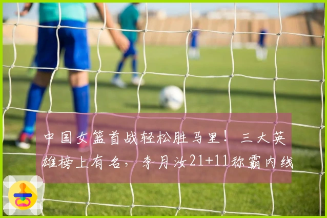 中国女篮首战轻松胜马里！三大英雄榜上有名，李月汝21+11称霸内线