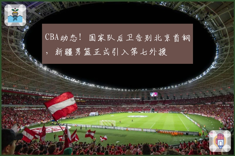 CBA动态！国家队后卫告别北京首钢，新疆男篮正式引入第七外援