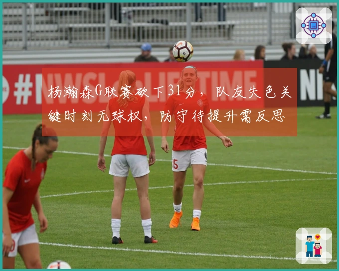 杨瀚森G联赛砍下31分，队友失色关键时刻无球权，防守待提升需反思