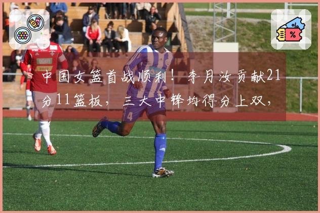 中国女篮首战顺利！李月汝贡献21分11篮板，三大中锋均得分上双，轻取马里81-68