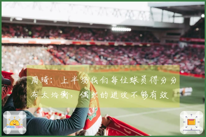 周琦：上半场我们每位球员得分分布太均衡，偶尔的进攻不够有效
