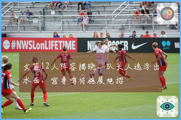 女篮12人阵容揭晓，队长人选浮出水面，宫鲁鸣将施展绝招