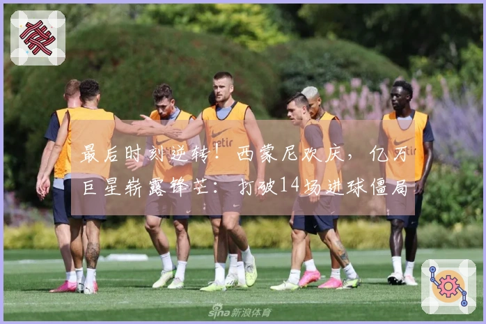 最后时刻逆转！西蒙尼欢庆，亿万巨星崭露锋芒：打破14场进球僵局
