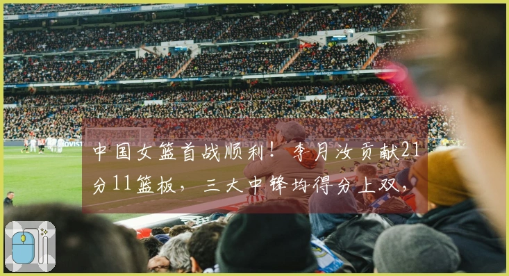 中国女篮首战顺利！李月汝贡献21分11篮板，三大中锋均得分上双，轻取马里81-68