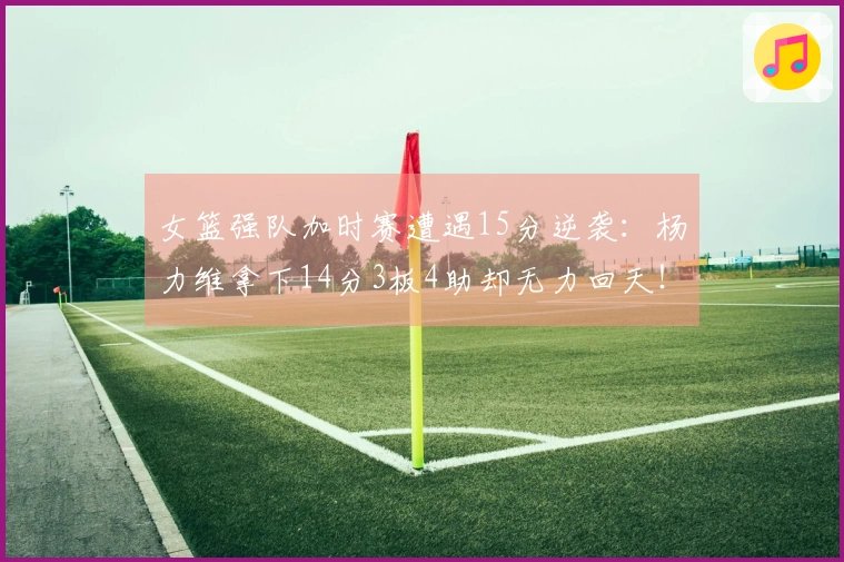 女篮强队加时赛遭遇15分逆袭：杨力维拿下14分3板4助却无力回天！